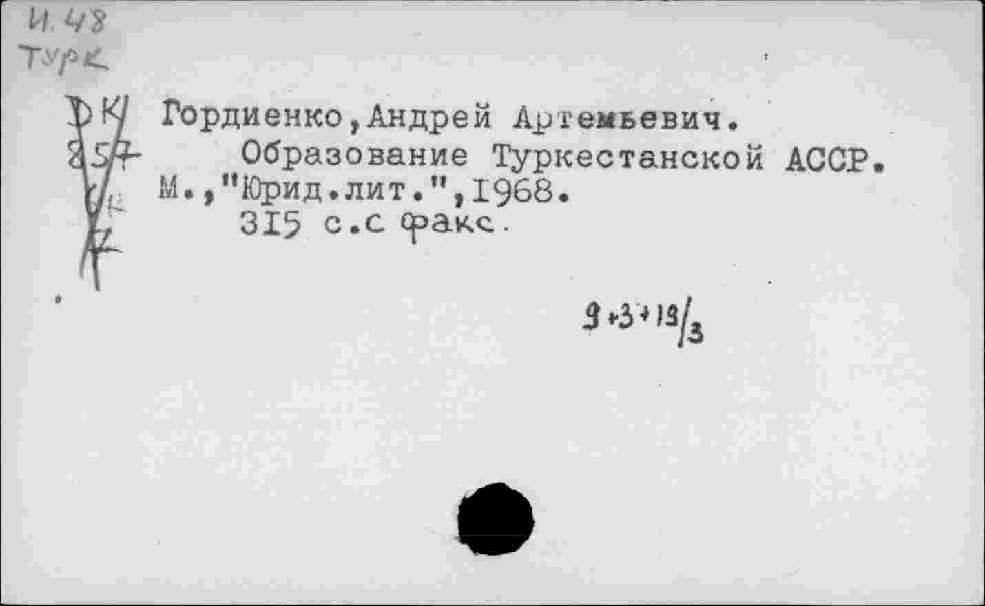 ﻿и Ш
ТУ/*<
К/ Гордиенко,Андрей Артемьевич.
ЯзЛ-	Образование Туркестанской АССР.
Л7 М.,”Юрид.лит.”,1968.
У/	315 с*с
3-3*13/4